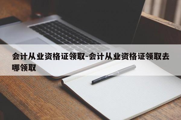 会计从业资格证领取-会计从业资格证领取去哪领取