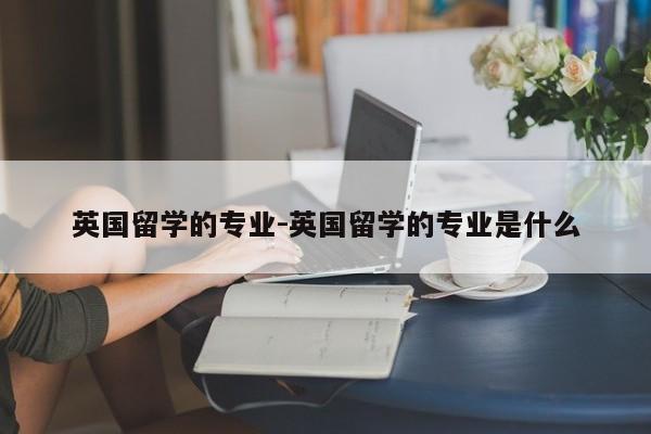 英国留学的专业-英国留学的专业是什么