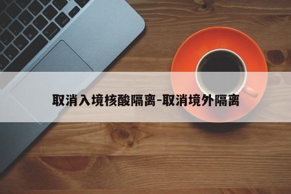 取消入境核酸隔离-取消境外隔离